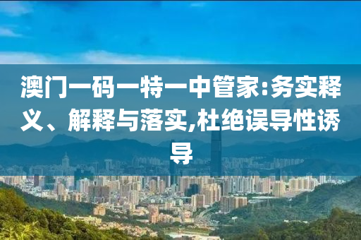 澳門一碼一特一中管家:務(wù)實釋義、解釋與落實,杜絕誤導(dǎo)性誘導(dǎo)