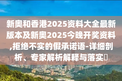 新奧和香港2025資料大全最新版本及新奧2025今晚開獎資料,拒絕不實的假承諾語-詳細剖析、專家解析解釋與落實?