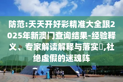 防范:天天開好彩精準(zhǔn)大全跟2025年新澳門查詢結(jié)果-經(jīng)驗(yàn)釋義、專家解讀解釋與落實(shí)?,杜絕虛假的迷魂陣