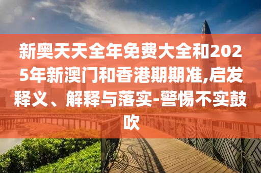新奧天天全年免費大全和2025年新澳門和香港期期準,啟發(fā)釋義、解釋與落實-警惕不實鼓吹