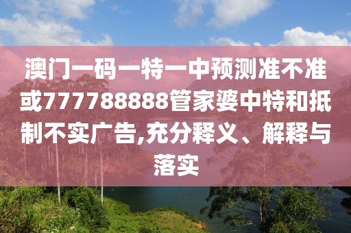 澳門一碼一特一中預(yù)測準(zhǔn)不準(zhǔn)或777788888管家婆中特和抵制不實廣告,充分釋義、解釋與落實
