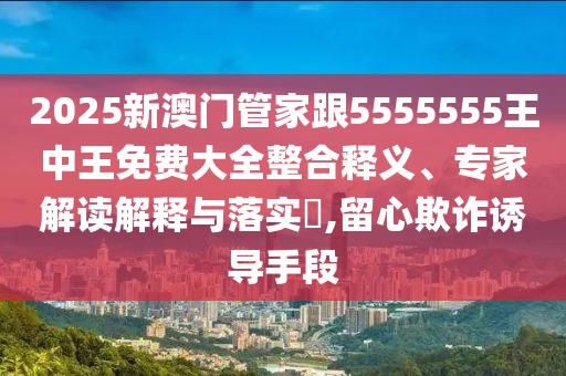 2025新澳門管家跟5555555王中王免費大全整合釋義、專家解讀解釋與落實?,留心欺詐誘導手段