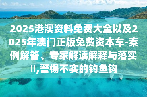 2025港澳資料免費大全以及2025年澳門正版免費資本車-案例解答、專家解讀解釋與落實?,警惕不實的釣魚鉤