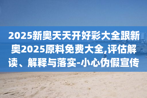 2025新奧天天開好彩大全跟新奧2025原料免費大全,評估解讀、解釋與落實-小心偽假宣傳