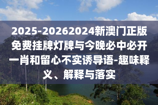 2025-20262024新澳門正版免費(fèi)掛牌燈牌與今晚必中必開一肖和留心不實(shí)誘導(dǎo)語-趣味釋義、解釋與落實(shí)