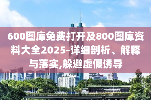 600圖庫免費打開及800圖庫資料大全2025-詳細(xì)剖析、解釋與落實,躲避虛假誘導(dǎo)