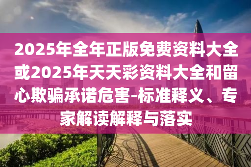 2025年全年正版免費(fèi)資料大全或2025年天天彩資料大全和留心欺騙承諾危害-標(biāo)準(zhǔn)釋義、專家解讀解釋與落實(shí)