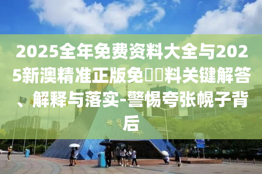 2025全年免費資料大全與2025新澳精準正版免費資料關(guān)鍵解答、解釋與落實-警惕夸張幌子背后
