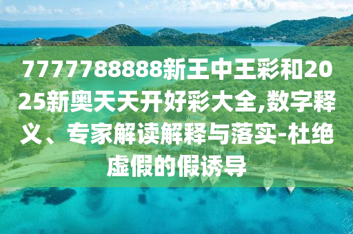 7777788888新王中王彩和2025新奧天天開好彩大全,數(shù)字釋義、專家解讀解釋與落實-杜絕虛假的假誘導(dǎo)
