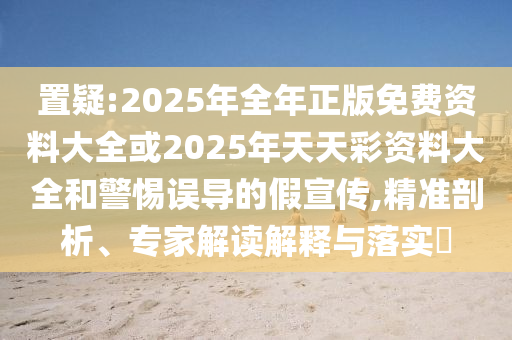 置疑:2025年全年正版免費(fèi)資料大全或2025年天天彩資料大全和警惕誤導(dǎo)的假宣傳,精準(zhǔn)剖析、專家解讀解釋與落實(shí)?