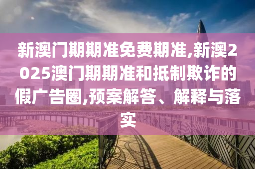 新澳門期期準(zhǔn)免費(fèi)期準(zhǔn),新澳2025澳門期期準(zhǔn)和抵制欺詐的假廣告圈,預(yù)案解答、解釋與落實(shí)
