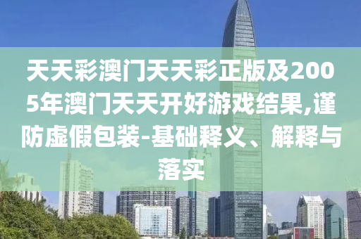 天天彩澳門天天彩正版及2005年澳門天天開好游戲結(jié)果,謹(jǐn)防虛假包裝-基礎(chǔ)釋義、解釋與落實(shí)