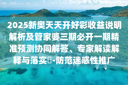 2025新奧天天開好彩收益說明解析及管家婆三期必開一期精準預(yù)測協(xié)同解答、專家解讀解釋與落實?-防范迷惑性推廣