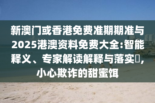 新澳門或香港免費準期期準與2025港澳資料免費大全:智能釋義、專家解讀解釋與落實?,小心欺詐的甜蜜餌