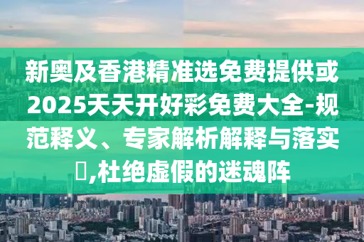 新奧及香港精準(zhǔn)選免費(fèi)提供或2025天天開好彩免費(fèi)大全-規(guī)范釋義、專家解析解釋與落實(shí)?,杜絕虛假的迷魂陣