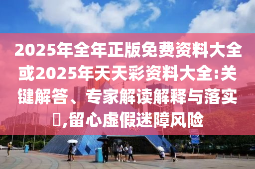 2025年全年正版免費資料大全或2025年天天彩資料大全:關鍵解答、專家解讀解釋與落實?,留心虛假迷障風險