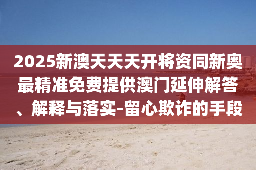 2025新澳天天天開將資同新奧最精準免費提供澳門延伸解答、解釋與落實-留心欺詐的手段