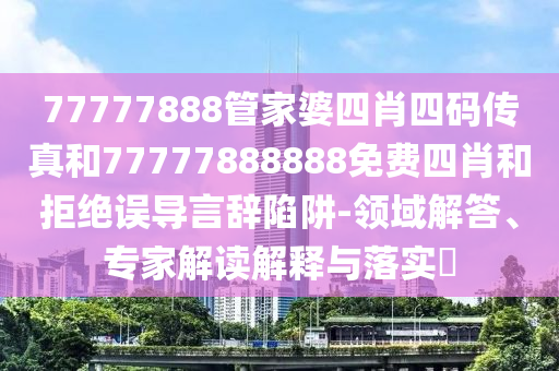 77777888管家婆四肖四碼傳真和77777888888免費(fèi)四肖和拒絕誤導(dǎo)言辭陷阱-領(lǐng)域解答、專(zhuān)家解讀解釋與落實(shí)?