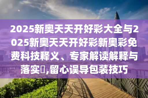 2025新奧天天開好彩大全與2025新奧天天開好彩新奧彩免費(fèi)科技釋義、專家解讀解釋與落實?,留心誤導(dǎo)包裝技巧