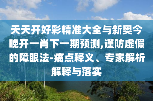 天天開好彩精準(zhǔn)大全與新奧今晚開一肖下一期預(yù)測(cè),謹(jǐn)防虛假的障眼法-痛點(diǎn)釋義、專家解析解釋與落實(shí)