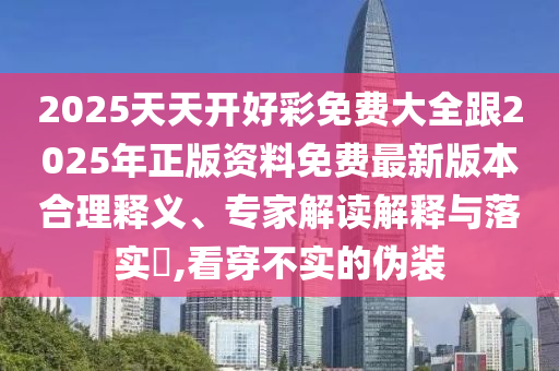2025天天開(kāi)好彩免費(fèi)大全跟2025年正版資料免費(fèi)最新版本合理釋義、專家解讀解釋與落實(shí)?,看穿不實(shí)的偽裝