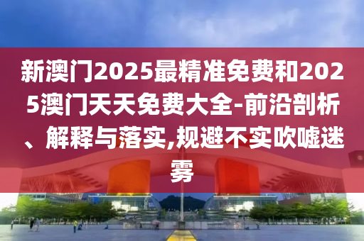 新澳門2025最精準(zhǔn)免費(fèi)和2025澳門天天免費(fèi)大全-前沿剖析、解釋與落實(shí),規(guī)避不實(shí)吹噓迷霧