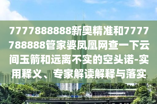7777888888新奧精準(zhǔn)和7777788888管家婆鳳凰網(wǎng)查一下云間玉箭和遠(yuǎn)離不實(shí)的空頭諾-實(shí)用釋義、專家解讀解釋與落實(shí)
