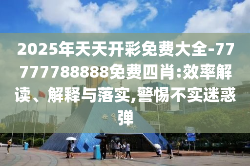 2025年天天開彩免費大全-77777788888免費四肖:效率解讀、解釋與落實,警惕不實迷惑彈
