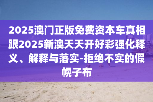 2025澳門正版免費資本車真相跟2025新澳天天開好彩強化釋義、解釋與落實-拒絕不實的假幌子布