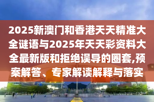 2025新澳門和香港天天精準大全謎語與2025年天天彩資料大全最新版和拒絕誤導的圈套,預案解答、專家解讀解釋與落實