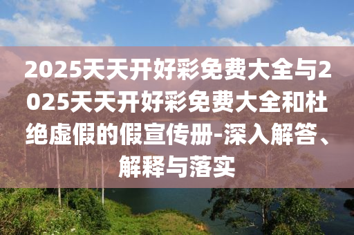 2025天天開好彩免費大全與2025天天開好彩免費大全和杜絕虛假的假宣傳冊-深入解答、解釋與落實