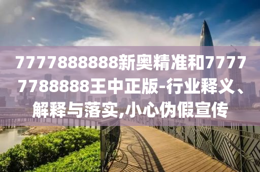 7777888888新奧精準(zhǔn)和77777788888王中正版-行業(yè)釋義、解釋與落實(shí),小心偽假宣傳