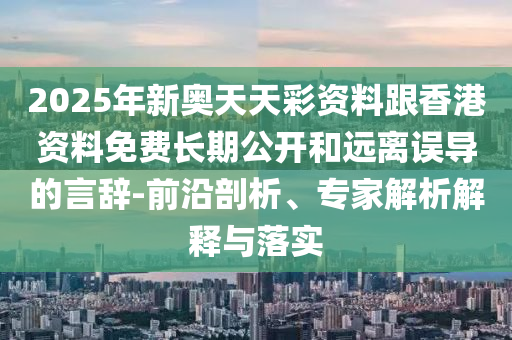 2025年新奧天天彩資料跟香港資料免費長期公開和遠離誤導的言辭-前沿剖析、專家解析解釋與落實