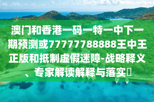 澳門和香港一碼一特一中下一期預測或77777788888王中王正版和抵制虛假迷障-戰(zhàn)略釋義、專家解讀解釋與落實?