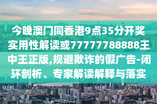 今晚澳門同香港9點35分開獎實用性解讀或77777788888王中王正版,規(guī)避欺詐的假廣告-閉環(huán)剖析、專家解讀解釋與落實