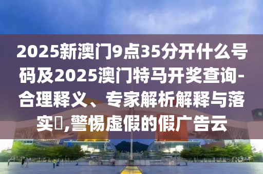 2025新澳門9點35分開什么號碼及2025澳門特馬開獎查詢-合理釋義、專家解析解釋與落實?,警惕虛假的假廣告云