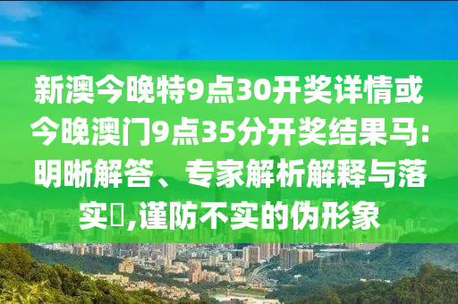 新澳今晚特9點30開獎詳情或今晚澳門9點35分開獎結果馬:明晰解答、專家解析解釋與落實?,謹防不實的偽形象