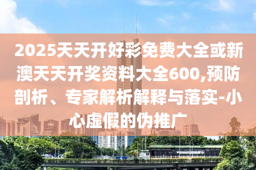 2025天天開(kāi)好彩免費(fèi)大全或新澳天天開(kāi)獎(jiǎng)資料大全600,預(yù)防剖析、專家解析解釋與落實(shí)-小心虛假的偽推廣