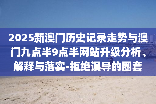 2025新澳門歷史記錄走勢(shì)與澳門九點(diǎn)半9點(diǎn)半網(wǎng)站升級(jí)分析、解釋與落實(shí)-拒絕誤導(dǎo)的圈套
