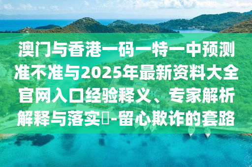 澳門與香港一碼一特一中預(yù)測準(zhǔn)不準(zhǔn)與2025年最新資料大全官網(wǎng)入口經(jīng)驗釋義、專家解析解釋與落實?-留心欺詐的套路