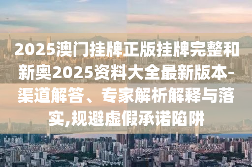 2025澳門掛牌正版掛牌完整和新奧2025資料大全最新版本-渠道解答、專家解析解釋與落實,規(guī)避虛假承諾陷阱