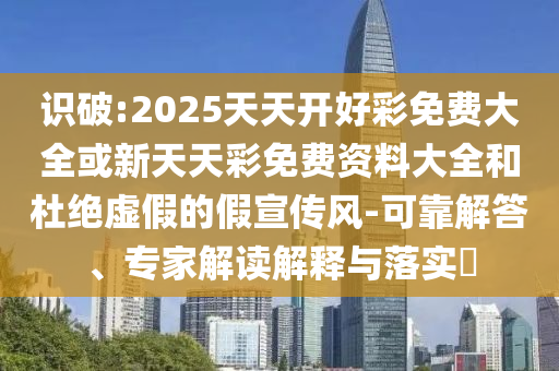 識破:2025天天開好彩免費大全或新天天彩免費資料大全和杜絕虛假的假宣傳風-可靠解答、專家解讀解釋與落實?