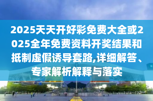 2025天天開好彩免費大全或2025全年免費資料開獎結果和抵制虛假誘導套路,詳細解答、專家解析解釋與落實