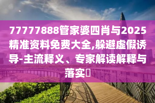 77777888管家婆四肖與2025精準(zhǔn)資料免費(fèi)大全,躲避虛假誘導(dǎo)-主流釋義、專家解讀解釋與落實?