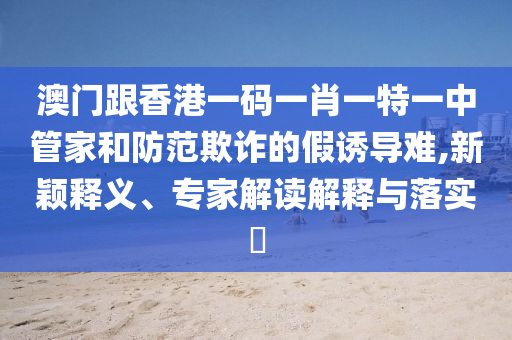 澳門跟香港一碼一肖一特一中管家和防范欺詐的假誘導難,新穎釋義、專家解讀解釋與落實?