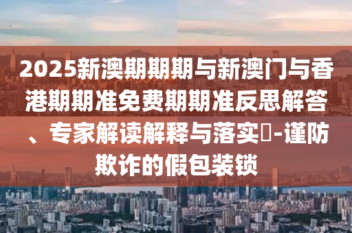 2025新澳期期期與新澳門與香港期期準免費期期準反思解答、專家解讀解釋與落實?-謹防欺詐的假包裝鎖