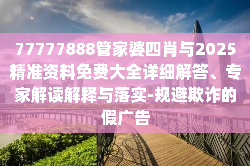 77777888管家婆四肖與2025精準資料免費大全詳細解答、專家解讀解釋與落實-規(guī)避欺詐的假廣告