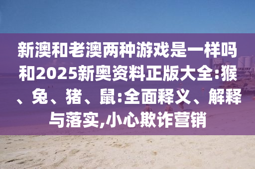新澳和老澳兩種游戲是一樣嗎和2025新奧資料正版大全:猴、兔、豬、鼠:全面釋義、解釋與落實,小心欺詐營銷