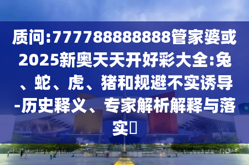 質(zhì)問:777788888888管家婆或2025新奧天天開好彩大全:兔、蛇、虎、豬和規(guī)避不實(shí)誘導(dǎo)-歷史釋義、專家解析解釋與落實(shí)?