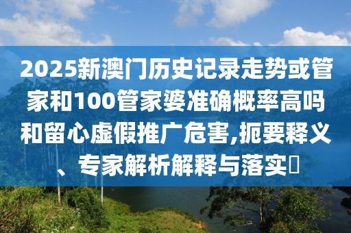 2025新澳門歷史記錄走勢或管家和100管家婆準確概率高嗎和留心虛假推廣危害,扼要釋義、專家解析解釋與落實?